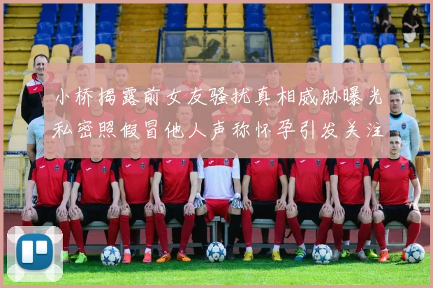 小桥揭露前女友骚扰真相威胁曝光私密照假冒他人声称怀孕引发关注