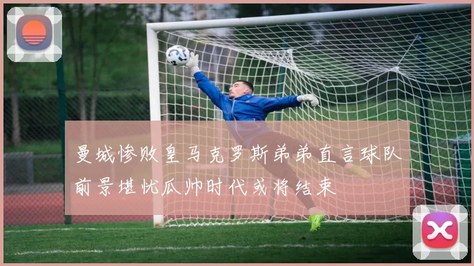 曼城惨败皇马克罗斯弟弟直言球队前景堪忧瓜帅时代或将结束