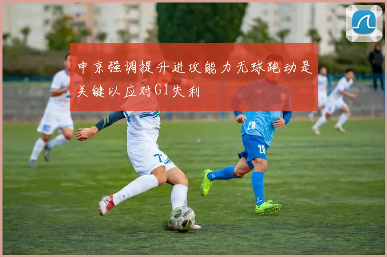 申京强调提升进攻能力无球跑动是关键以应对G1失利