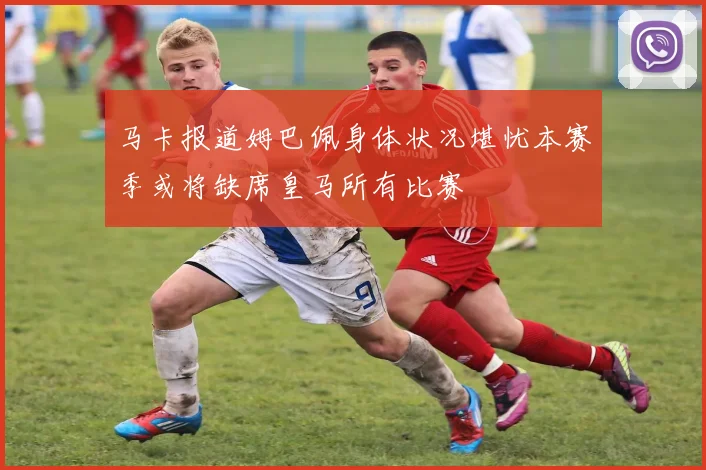马卡报道姆巴佩身体状况堪忧本赛季或将缺席皇马所有比赛
