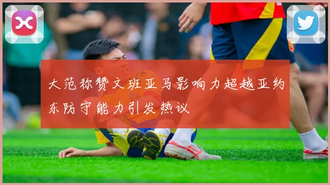 大范称赞文班亚马影响力超越亚约东防守能力引发热议