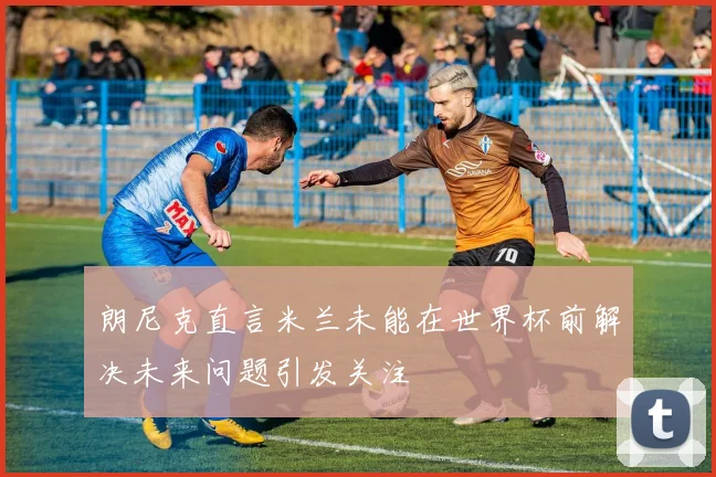 朗尼克直言米兰未能在世界杯前解决未来问题引发关注