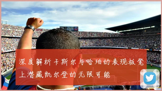 深度解析卡斯尔与哈珀的表现板凳上潜藏凯尔登的无限可能
