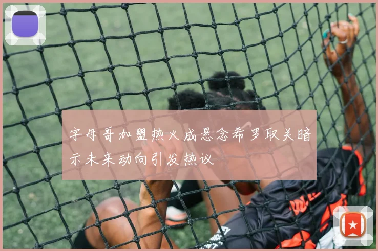 字母哥加盟热火成悬念希罗取关暗示未来动向引发热议