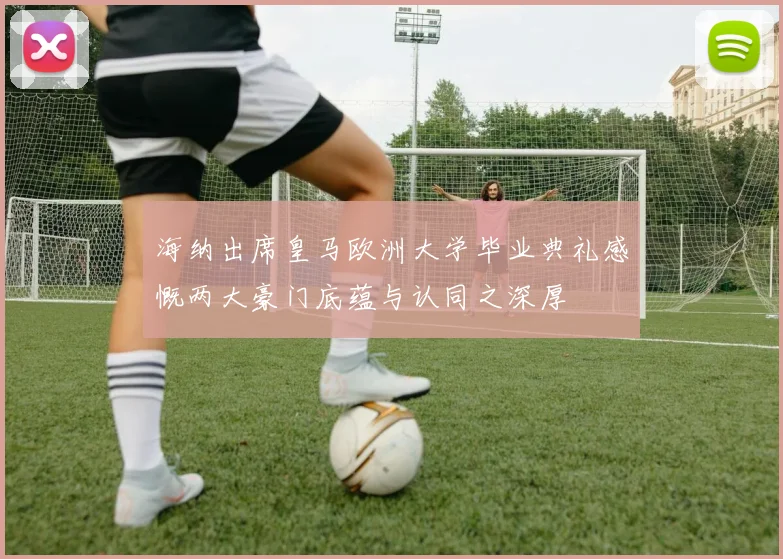 海纳出席皇马欧洲大学毕业典礼感慨两大豪门底蕴与认同之深厚