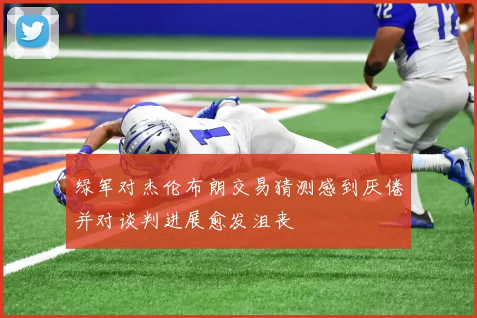 绿军对杰伦布朗交易猜测感到厌倦并对谈判进展愈发沮丧