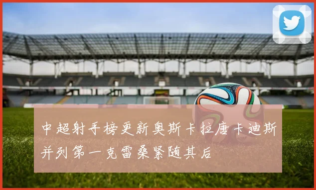 中超射手榜更新奥斯卡拉唐卡迪斯并列第一克雷桑紧随其后
