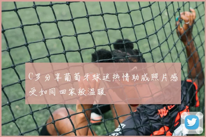 C罗分享葡萄牙球迷热情助威照片感受如同回家般温暖