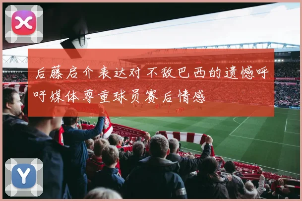 后藤启介表达对不敌巴西的遗憾呼吁媒体尊重球员赛后情感
