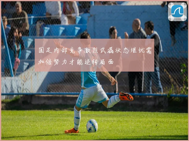 国足内部竞争激烈武磊状态堪忧需加倍努力才能逆转局面
