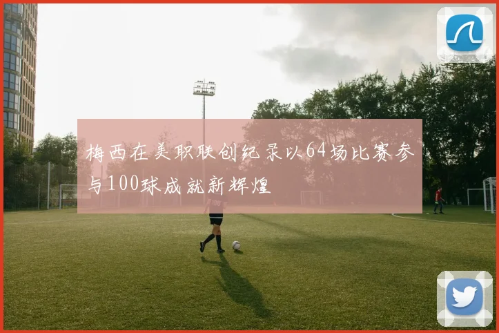 梅西在美职联创纪录以64场比赛参与100球成就新辉煌