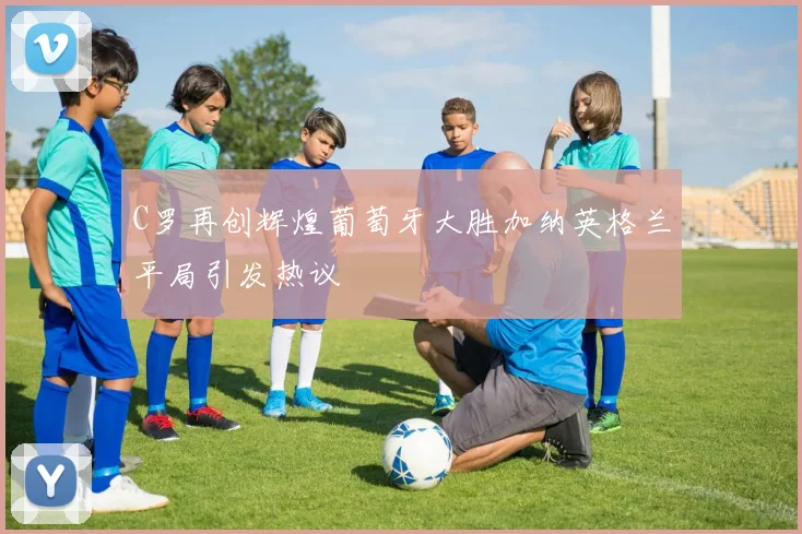 C罗再创辉煌葡萄牙大胜加纳英格兰平局引发热议