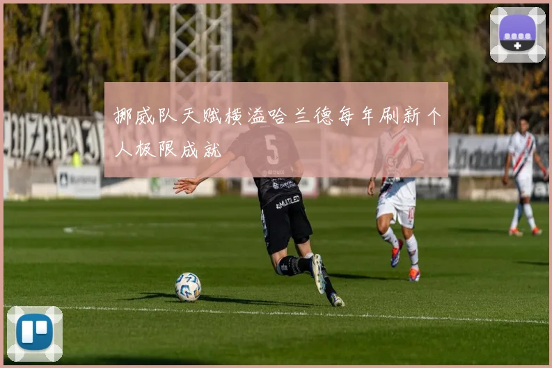 挪威队天赋横溢哈兰德每年刷新个人极限成就