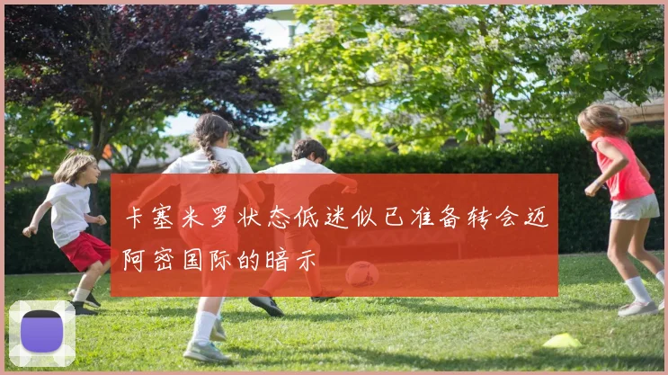 卡塞米罗状态低迷似已准备转会迈阿密国际的暗示