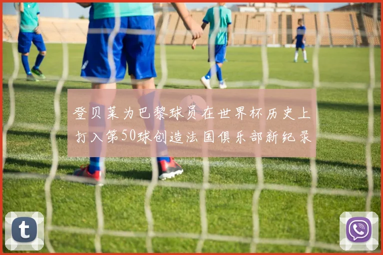 登贝莱为巴黎球员在世界杯历史上打入第50球创造法国俱乐部新纪录