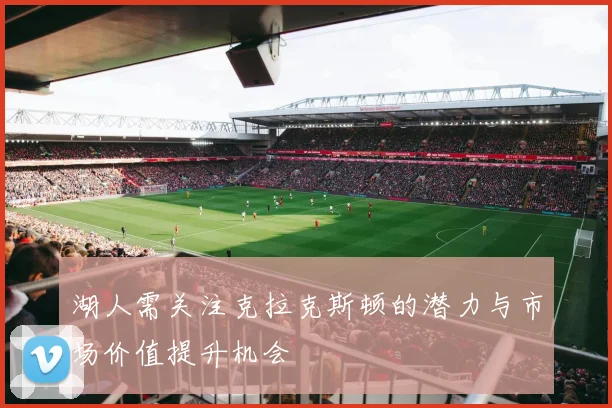 湖人需关注克拉克斯顿的潜力与市场价值提升机会