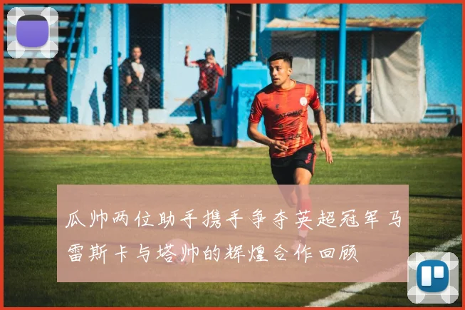 瓜帅两位助手携手争夺英超冠军马雷斯卡与塔帅的辉煌合作回顾