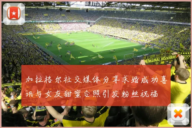 加拉格尔社交媒体分享求婚成功喜讯与女友甜蜜合照引发粉丝祝福