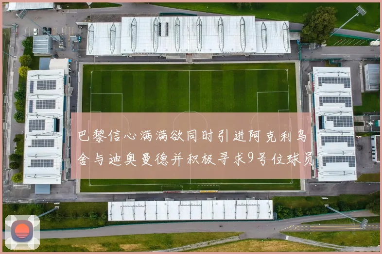 巴黎信心满满欲同时引进阿克利乌舍与迪奥曼德并积极寻求9号位球员