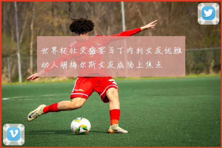 世界杯社交盛宴马丁内利女友优雅动人胡梅尔斯女友成场上焦点
