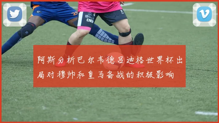 阿斯分析巴尔韦德吕迪格世界杯出局对穆帅和皇马备战的积极影响