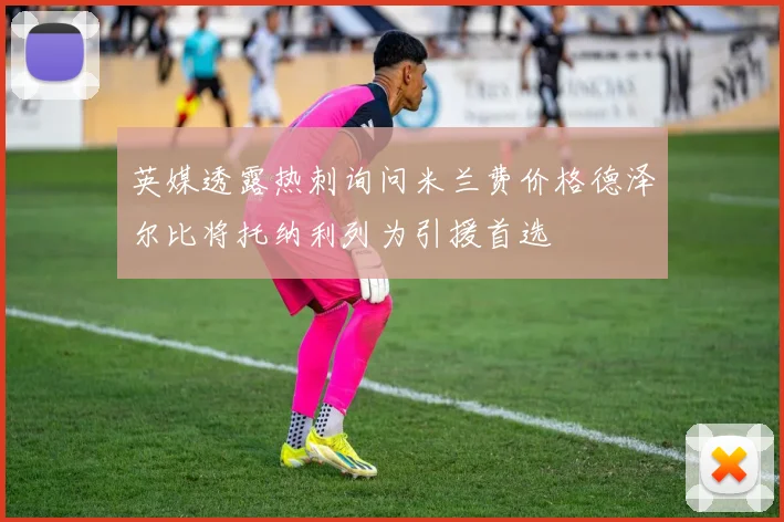 英媒透露热刺询问米兰费价格德泽尔比将托纳利列为引援首选