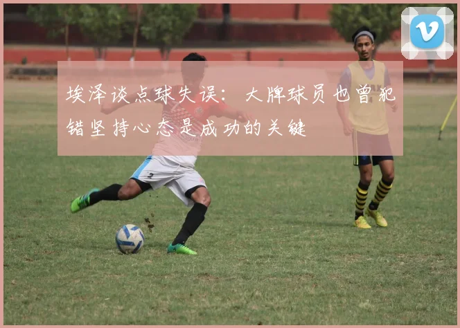 埃泽谈点球失误：大牌球员也曾犯错坚持心态是成功的关键