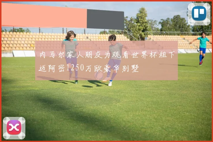 内马尔家人朋友为观看世界杯租下迈阿密1250万欧豪华别墅