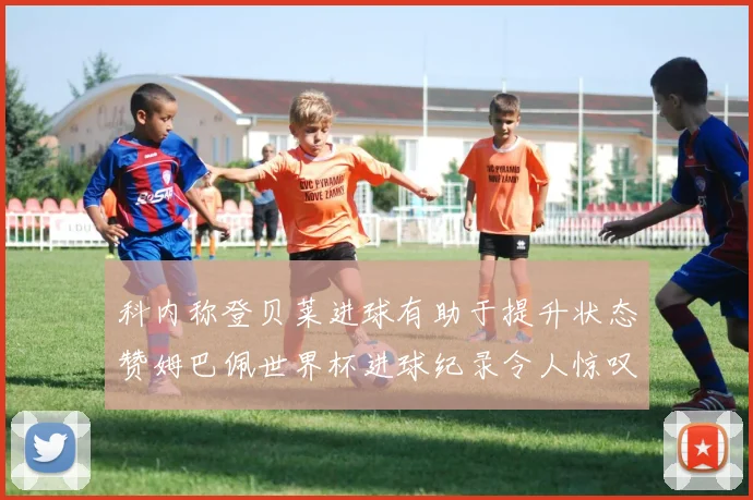 科内称登贝莱进球有助于提升状态赞姆巴佩世界杯进球纪录令人惊叹