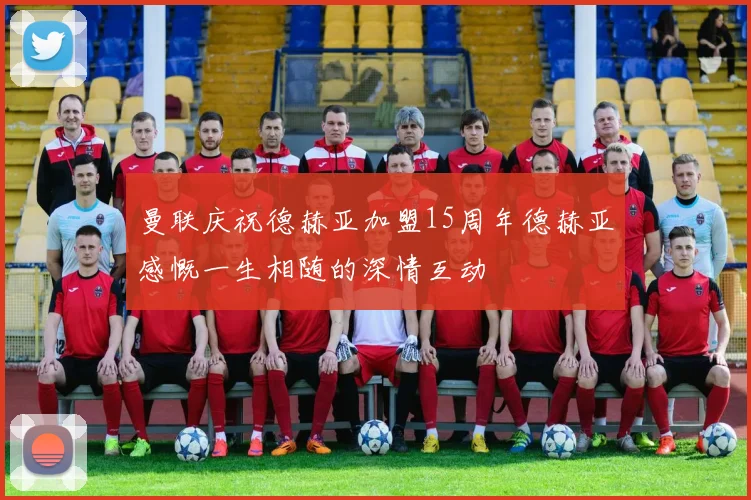 曼联庆祝德赫亚加盟15周年德赫亚感慨一生相随的深情互动