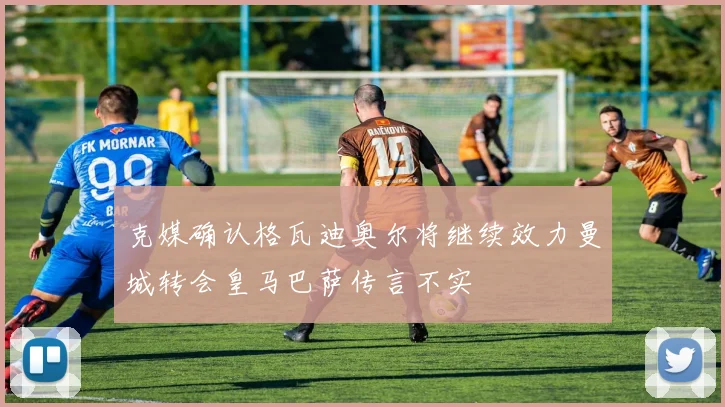 克媒确认格瓦迪奥尔将继续效力曼城转会皇马巴萨传言不实